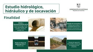 Diseño y
dimensionamiento de las
obras de drenaje en vías,
como alcantarillas, box,
puentes, pontones,
cunetas, etc.
Estudios de socavación Se
realizan para evaluar la
estabilidad del terreno y
prevenir socavaciones en
las estructuras de drenaje.
Diseño de Obras de
subdrenaje (filtros,
drenes, etc.)
Manejo de aguas de
escorrentía y cauces que
se requieran en el
proyecto.
Estudio hidrológico,
hidráulico y de socavación
Finalidad
 
