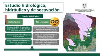 Estudio Hidrológico
Importante No te olvides
Utiliza metodologías adecuadas
para cuencas menores y mayores
según el caso.
Utiliza tres metodologías para el
cálculo de los tiempos de
concentración y caudales.
Realiza el análisis para los diferentes
periodos de retorno según la
tipología de obras que requieras.
Realiza Polígonos de Thiessen para
determinar la estación de
incidencia.
Utiliza cartografía adecuada para la
zona de análisis
Realiza un análisis de los registros
de precipitación y la climatología
de la zona de estudio.
Estudio hidrológico,
hidráulico y de socavación
 