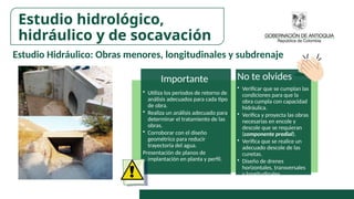 Estudio Hidráulico: Obras menores, longitudinales y subdrenaje
Importante
• Utiliza los periodos de retorno de
análisis adecuados para cada tipo
de obra.
• Realiza un análisis adecuado para
determinar el tratamiento de las
obras.
• Corroborar con el diseño
geométrico para reducir
trayectoria del agua.
Presentación de planos de
implantación en planta y perfil.
No te olvides
• Verificar que se cumplan las
condiciones para que la
obra cumpla con capacidad
hidráulica.
• Verifica y proyecta las obras
necesarias en encole y
descole que se requieran
(componente predial).
• Verifica que se realice un
adecuado descole de las
cunetas.
• Diseño de drenes
horizontales, transversales
y longitudinales.
Estudio hidrológico,
hidráulico y de socavación
 