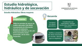 Estudio Hidráulico: Obras mayores
.
Corrobora
con diseño
geométrico.
Verifica y proyecta
las obras necesarias
en encole y descole
que se requieran.
Coordinación con
especialistas: Geólogo,
Geotecnista, Especialista en
estructuras.
Utiliza los periodos de retorno de
análisis adecuados (100 AÑOS)
Levantamiento de información
primaria de batimetría.
Modelación hidráulica en 1D o 2D
de los escenarios actual,
proyectado y de las obras
temporales.
Importante
Recuerda
Estudio hidrológico,
hidráulico y de socavación
 