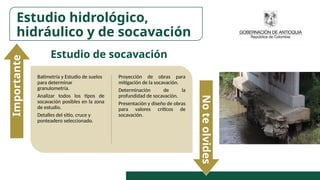 Batimetría y Estudio de suelos
para determinar
granulometría.
Analizar todos los tipos de
socavación posibles en la zona
de estudio.
Detalles del sitio, cruce y
ponteadero seleccionado.
Proyección de obras para
mitigación de la socavación.
Determinación de la
profundidad de socavación.
Presentación y diseño de obras
para valores críticos de
socavación.
Importante
No
te
olvides
Estudio hidrológico,
hidráulico y de socavación
Estudio de socavación
 