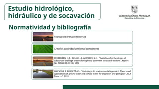 Normatividad y bibliografía
Estudio hidrológico,
hidráulico y de socavación
Manual de drenaje del INVIAS
Criterios autoridad ambiental competente
CEDERGREN, H.R., ARMAN J.A. & O’BRIEN K.H., “Guidelines for the design of
subsurface drainage systems for highway pavement structural sections”, Report
No. FHWA-RD-72-30, 1972
WATSON I. & BURNETT A.D., “Hydrology. An environmental approach. Theory and
applications of ground water and surface water for engineers and geologists”, CCR
Press LLC, 1995.
 