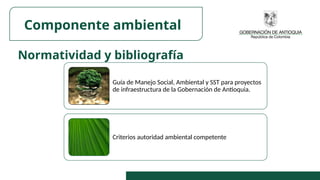 Normatividad y bibliografía
Componente ambiental
Guía de Manejo Social, Ambiental y SST para proyectos
de infraestructura de la Gobernación de Antioquia.
Criterios autoridad ambiental competente
 