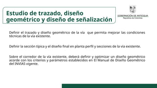 Definir el trazado y diseño geométrico de la vía que permita mejorar las condiciones
técnicas de la vía existente.
Definir la sección típica y el diseño final en planta perfil y secciones de la vía existente.
Sobre el corredor de la vía existente, deberá definir y optimizar un diseño geométrico
acorde con los criterios y parámetros establecidos en El Manual de Diseño Geométrico
del INVIAS vigente.
Estudio de trazado, diseño
geométrico y diseño de señalización
 