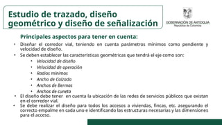 Principales aspectos para tener en cuenta:
• Diseñar el corredor vial, teniendo en cuenta parámetros mínimos como pendiente y
velocidad de diseño.
• Se deben establecer las características geométricas que tendrá el eje como son:
• Velocidad de diseño
• Velocidad de operación
• Radios mínimos
• Ancho de Calzada
• Anchos de Bermas
• Anchos de cuneta
• El diseño debe tener en cuenta la ubicación de las redes de servicios públicos que existan
en el corredor vial.
• Se debe realizar el diseño para todos los accesos a viviendas, fincas, etc. asegurando el
correcto empalme en cada uno e identificando las estructuras necesarias y las dimensiones
para el acceso.
Estudio de trazado, diseño
geométrico y diseño de señalización
 