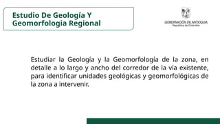 Estudio De Geología Y
Geomorfologia Regional
Estudiar la Geología y la Geomorfología de la zona, en
detalle a lo largo y ancho del corredor de la vía existente,
para identificar unidades geológicas y geomorfológicas de
la zona a intervenir.
 