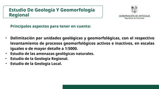 Principales aspectos para tener en cuenta:
• Delimitación por unidades geológicas y geomorfológicas, con el respectivo
levantamiento de procesos geomorfológicos activos e inactivos, en escalas
iguales o de mayor detalle a 1:5000.
• Estudio de las amenazas geológicas naturales.
• Estudio de la Geología Regional.
• Estudio de la Geología Local.
Estudio De Geología Y Geomorfología
Regional
 