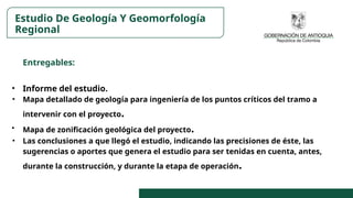 Entregables:
• Informe del estudio.
• Mapa detallado de geología para ingeniería de los puntos críticos del tramo a
intervenir con el proyecto.
• Mapa de zonificación geológica del proyecto.
• Las conclusiones a que llegó el estudio, indicando las precisiones de éste, las
sugerencias o aportes que genera el estudio para ser tenidas en cuenta, antes,
durante la construcción, y durante la etapa de operación.
Estudio De Geología Y Geomorfología
Regional
 