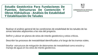 Estudio Geotécnico Para Fundaciones De
Puentes, Estructuras De Contención Y
Obras Hidráulicas - Análisis De Estabilidad
Y Estabilización De Taludes
Realizar el análisis general de las condiciones de estabilidad de los taludes de las
zonas laterales adyacentes a las vías del proyecto.
Definir y ubicar en planos de sitios de interés geotécnico y sitios críticos.
Describir los procesos de inestabilidad identificados a lo largo de los tramos viales.
Diseñar estructuras de mitigación de detonantes de inestabilidad como erosión y
manejo de aguas en los sitios de interés geotécnico.
 