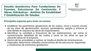 Estudio Geotécnico Para Fundaciones De
Puentes, Estructuras De Contención Y
Obras Hidráulicas - Análisis De Estabilidad
Y Estabilización De Taludes
Principales aspectos para tener en cuenta:
● Establecer los parámetros geotécnicos de los suelos, rocas y macizo rocoso
de los sitios de aproximación, accesos, ponteaderos, apoyos y entorno al
sitio donde se requiera las obras de mejoramiento.
● Identificar la cantidad y frecuencia de las exploraciones, así como la
caracterización detallada de los suelos y rocas en los sitios en que se
ubicarán obras en el proyecto.
● Dentro de las actividades a realizar se resalta el diseño de cimentaciones
especiales, determinar métodos constructivos de las estructuras requeridas
y condiciones de monitoreo geotécnico.
 