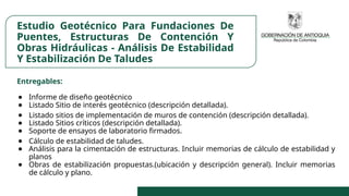 Estudio Geotécnico Para Fundaciones De
Puentes, Estructuras De Contención Y
Obras Hidráulicas - Análisis De Estabilidad
Y Estabilización De Taludes
Entregables:
● Informe de diseño geotécnico
● Listado Sitio de interés geotécnico (descripción detallada).
● Listado sitios de implementación de muros de contención (descripción detallada).
● Listado Sitios críticos (descripción detallada).
● Soporte de ensayos de laboratorio firmados.
● Cálculo de estabilidad de taludes.
● Análisis para la cimentación de estructuras. Incluir memorias de cálculo de estabilidad y
planos
● Obras de estabilización propuestas.(ubicación y descripción general). Incluir memorias
de cálculo y plano.
 