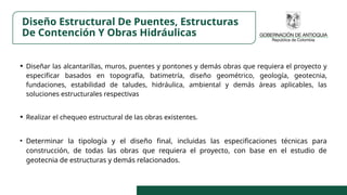 Diseño Estructural De Puentes, Estructuras
De Contención Y Obras Hidráulicas
• Diseñar las alcantarillas, muros, puentes y pontones y demás obras que requiera el proyecto y
especificar basados en topografía, batimetría, diseño geométrico, geología, geotecnia,
fundaciones, estabilidad de taludes, hidráulica, ambiental y demás áreas aplicables, las
soluciones estructurales respectivas
• Realizar el chequeo estructural de las obras existentes.
• Determinar la tipología y el diseño final, incluidas las especificaciones técnicas para
construcción, de todas las obras que requiera el proyecto, con base en el estudio de
geotecnia de estructuras y demás relacionados.
 