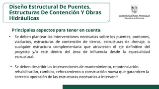Diseño Estructural De Puentes,
Estructuras De Contención Y Obras
Hidráulicas
Principales aspectos para tener en cuenta:
• Se deben plantear las intervenciones necesarias sobre los puentes, pontones,
viaductos, estructuras de contención de tierras, estructuras de drenaje, o
cualquier estructura complementaria que atraviesen el eje definitivo del
proyecto y/o esté dentro del área de influencia desde la especialidad
estructural.
• Se deben describir las intervenciones de mantenimiento, repotenciación,
rehabilitación, cambios, reforzamiento o construcción nueva que garanticen la
correcta operación de las estructuras necesarias a intervenir.
 