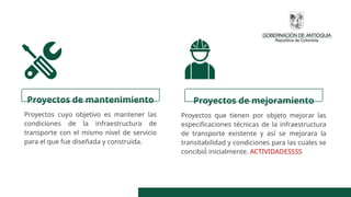 Proyectos de mantenimiento
Proyectos cuyo objetivo es mantener las
condiciones de la infraestructura de
transporte con el mismo nivel de servicio
para el que fue diseñada y construida.
Proyectos de mejoramiento
Proyectos que tienen por objeto mejorar las
especificaciones técnicas de la infraestructura
de transporte existente y así se mejorara la
transitabilidad y condiciones para las cuales se
concibió́ inicialmente. ACTIVIDADESSSS
 