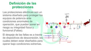 Las protecciones eléctricas son un
sistema diseñado para proteger los
equipos de potencia ante
condiciones anormales de
operación, que puedan poner en
riesgo su integridad física y
funcional (Fallas).
El despeje de las fallas es a través
de dispositivos de desconexión, los
cuales deben estar diseñados para
operar bajo condiciones extremas.
Definición de las
protecciones
 