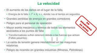 • El aumento de los daños en el lugar de la falla.
 Energía de la falla = 𝐼𝐼2 × 𝑅𝑅𝑓𝑓 × 𝑡𝑡, donde t es el tiempo en segundos.
• Grandes perdidas de energía en grandes corredores
• Peligro para el personal de operación
• Mayor estrés mecánico y térmico de todos los elementos
asociados a los puntos de falla
 Transformadores sufren deterioró debido a las fuerzas que actúan
(Fallas pasantes)
• La caída de tensión genera inestabilidad en las maquinas
rotatorias
• Peligro de incendio en grandes industrias (Mineras, Petroleras)
La velocidad
 