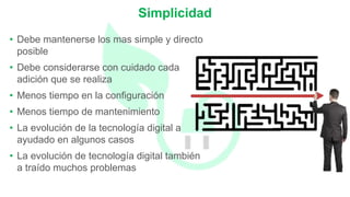 • Debe mantenerse los mas simple y directo
posible
• Debe considerarse con cuidado cada
adición que se realiza
• Menos tiempo en la configuración
• Menos tiempo de mantenimiento
• La evolución de la tecnología digital a
ayudado en algunos casos
• La evolución de tecnología digital también
a traído muchos problemas
Simplicidad
 