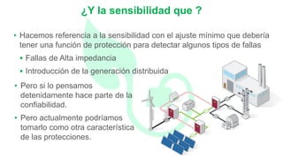 • Hacemos referencia a la sensibilidad con el ajuste mínimo que debería
tener una función de protección para detectar algunos tipos de fallas
 Fallas de Alta impedancia
 Introducción de la generación distribuida
¿Y la sensibilidad que ?
• Pero si lo pensamos
detenidamente hace parte de la
confiabilidad.
• Pero actualmente podríamos
tomarlo como otra característica
de las protecciones.
 