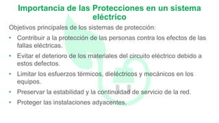 Objetivos principales de los sistemas de protección:
• Contribuir a la protección de las personas contra los efectos de las
fallas eléctricas.
• Evitar el deterioro de los materiales del circuito eléctrico debido a
estos defectos.
• Limitar los esfuerzos térmicos, dieléctricos y mecánicos en los
equipos.
• Preservar la estabilidad y la continuidad de servicio de la red.
• Proteger las instalaciones adyacentes.
Importancia de las Protecciones en un sistema
eléctrico
 