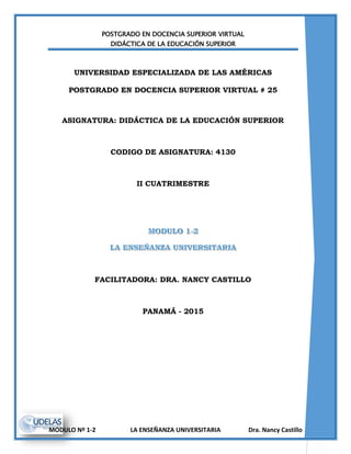 POSTGRADO EN DOCENCIA SUPERIOR VIRTUAL
DIDÁCTICA DE LA EDUCACIÓN SUPERIOR
MODULO Nº 1-2 LA ENSEÑANZA UNIVERSITARIA Dra. Nancy Castillo
UNIVERSIDAD ESPECIALIZADA DE LAS AMÉRICAS
POSTGRADO EN DOCENCIA SUPERIOR VIRTUAL # 25
ASIGNATURA: DIDÁCTICA DE LA EDUCACIÓN SUPERIOR
CODIGO DE ASIGNATURA: 4130
II CUATRIMESTRE
FACILITADORA: DRA. NANCY CASTILLO
PANAMÁ - 2015
 