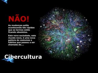 Cibercultura NÃO! As mudanças estão acontecendo tão rápidas que os termos estão ficando obsoletos. Esta nova sociedade, este mundo novo, é uma nova galáxia de costumes e hábitos que passou a ser chamada de.... 
