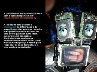 A contribuição pode ser relacionada com a aprendizagem em um  NOVO ESPAÇO DO APRENDER :  A facilidade para acessar o  ciberespaço  da informação e da aprendizagem faz com que cada dia mais pessoas possam estudar em casa ou de qualquer outro local, buscando uma educação à distância, longe dos bancos escolares tradicionais, assim como muitas instituições já o fazem para responder às suas demandas de informação e capacitação.   