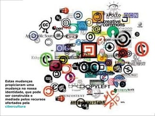 Estas mudanças propiciaram uma mudança na nossa identidade, que pode ser construída e mediada pelos recursos ofertados pela  cibercultura .  