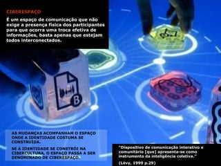 CIBERESPAÇO É um espaço de comunicação que não exige a presença física dos participantes para que ocorra uma troca efetiva de informações, basta apenas que estejam todos interconectados. “ Dispositivo de comunicação interativo e comunitário [que] apresenta-se como instrumento da inteligência coletiva.”  (Lévy, 1999 p.29) AS MUDANÇAS ACOMPANHAM O ESPAÇO ONDE A IDENTIDADE COSTUMA SE CONSTRUÍDA.  SE A IDENTIDADE SE CONSTRÓI NA CIBERCULTURA, O ESPAÇO PASSA A SER DENOMINADO DE CIBERESPAÇO. 