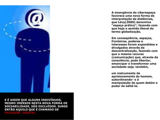 A emergência do ciberespaço favorece uma nova forma de interpretação de distâncias, que Lévy(2000) denomina “espaço prático”, fazendo com que haja o sentido literal do termo globalização.  Em conseqüência, espaços, fronteiras, poderes e interesses foram expandidos e divulgados através da descentralização, fazendo com que o mesmo recurso (comunicação) que, através da consciência, pode libertar, emancipar e transformar uma sociedade seja, também,  um instrumento de aprisionamento do homem, subordinando- o à manipulação de quem detém o poder de editá-la.  E É ASSIM QUE ALGUNS INDIVÍDUOS, MESMO IMERSOS NESTA NOVA FORMA DE SOCIABILIDADE, SÃO EXCLUÍDOS. SURGE ENTÃO AQUILO QUE É CHAMADO DE  EXCLUSÃO  DIGITAL. 