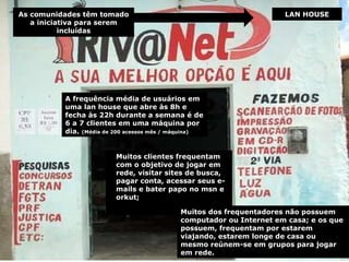 LAN HOUSE A frequência média de usuários em uma lan house que abre às 8h e fecha às 22h durante a semana é de 6 a 7 clientes em uma máquina por dia.  (Média de 200 acessos mês / máquina) Muitos clientes frequentam  com o objetivo de jogar em rede, visitar sites de busca, pagar conta, acessar seus e-mails e bater papo no msn e  orkut;  Muitos dos frequentadores não possuem computador ou Internet em casa; e os que possuem, frequentam por estarem viajando, estarem longe de casa ou mesmo reúnem-se em grupos para jogar em rede. As comunidades têm tomado a iniciativa para serem incluídas 