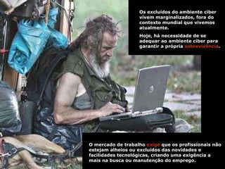 Os excluídos do ambiente ciber vivem marginalizados, fora do contexto mundial que vivemos atualmente.  Hoje, há necessidade de se adequar ao ambiente ciber para garantir a própria  sobrevivência .  . O mercado de trabalho  exige  que os profissionais não estejam alheios ou excluídos das novidades e facilidades tecnológicas, criando uma exigência a mais na busca ou manutenção do emprego.  . 