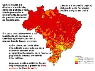 O Mapa da Exclusão Digital, elaborado pela Fundação Getúlio Vargas em 2003 É o caso dos telecentros e da instalação de antenas de satélites que oportunizam o acesso banda larga, wireless.  Com o intuito de diminuir a exclusão, políticas públicas vem sendo pensadas e implementadas a fim de garantir o acesso às tecnologias.  Além disso, as ONGs têm importante papel não só para oferecer acesso, mas predominantemente, para formar à população quanto ao uso da informática. Algumas destas políticas foram implementadas a partir do  livro verde  e do  livro branco . 