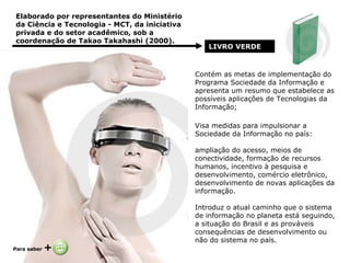 Elaborado por representantes do Ministério da Ciência e Tecnologia - MCT, da iniciativa privada e do setor acadêmico, sob a coordenação de Takao Takahashi (2000).  LIVRO VERDE   Contém as metas de implementação do Programa Sociedade da Informação e apresenta um resumo que estabelece as possíveis aplicações de Tecnologias da Informação; Visa medidas para impulsionar a Sociedade da Informação no país: ampliação do acesso, meios de conectividade, formação de recursos humanos, incentivo à pesquisa e desenvolvimento, comércio eletrônico, desenvolvimento de novas aplicações da informação. Introduz o atual caminho que o sistema de informação no planeta está seguindo, a situação do Brasil e as prováveis consequências de desenvolvimento ou não do sistema no país. Para saber  +   