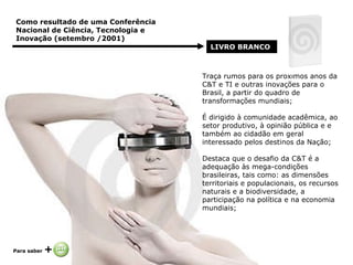 Traça rumos para os próximos anos da C&T e TI e outras inovações para o Brasil, a partir do quadro de transformações mundiais; É dirigido à comunidade acadêmica, ao setor produtivo, à opinião pública e e também ao cidadão em geral interessado pelos destinos da Nação; Destaca que o desafio da C&T é a adequação às mega-condições brasileiras, tais como: as dimensões territoriais e populacionais, os recursos naturais e a biodiversidade, a participação na política e na economia mundiais; Como resultado de uma Conferência Nacional de Ciência, Tecnologia e Inovação (setembro /2001)   LIVRO BRANCO   Para saber  +   