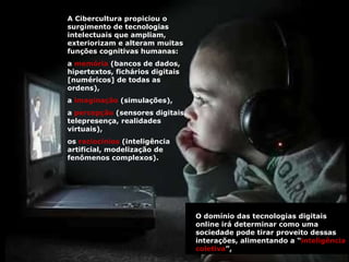 A Cibercultura propiciou o surgimento de tecnologias intelectuais que ampliam, exteriorizam e alteram muitas funções cognitivas humanas:  a  memória  (bancos de dados, hipertextos, fichários digitais [numéricos] de todas as ordens),  a  imaginação  (simulações),  a  percepção  (sensores digitais, telepresença, realidades virtuais),  os  raciocínios  (inteligência artificial, modelização de fenômenos complexos).  O domínio das tecnologias digitais online irá determinar como uma sociedade pode tirar proveito dessas interações, alimentando a “ inteligência coletiva ”, 