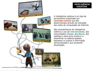 INTELIGÊNCIA COLETIVA   A inteligência coletiva é  um tipo de pensamento sustentado por  conexões sociais  que são desenvolvidas através da utilização das redes de computação da Internet.  São características da inteligência coletiva o uso da  interatividade , das comunidades virtuais, dos fóruns, dos weblogs e wikis para construir e disseminar os saberes globais, baseados no acesso à informação democratizada e sua constante atualização. 