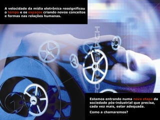 A velocidade da mídia eletrônica ressignificou o  tempo  e os  espaços  criando novos conceitos e formas nas relações humanas.   Estamos entrando numa  nova etapa  da sociedade pós-industrial que precisa, cada vez mais, estar adequada.  Como a chamaremos?   