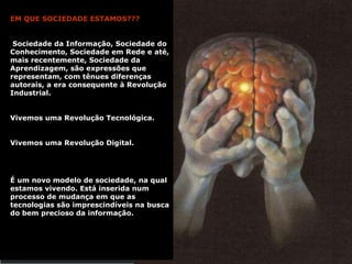 EM QUE SOCIEDADE ESTAMOS??? Sociedade da Informação, Sociedade do Conhecimento, Sociedade em Rede e até, mais recentemente, Sociedade da Aprendizagem, são expressões que representam, com tênues diferenças autorais, a era consequente à Revolução Industrial.  Vivemos uma Revolução Tecnológica. Vivemos uma Revolução Digital. É um novo modelo de sociedade, na qual estamos vivendo. Está inserida num processo de mudança em que as tecnologias são imprescindíveis na busca do bem precioso da informação. 
