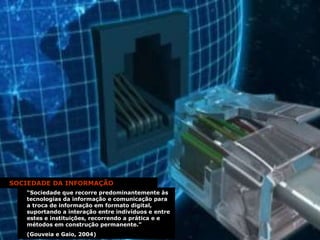 SOCIEDADE DA INFORMAÇÃO “ Sociedade que recorre predominantemente às tecnologias da informação e comunicação para a troca de informação em formato digital, suportando a interação entre indivíduos e entre estes e instituições, recorrendo a prática e e métodos em construção permanente.”  (Gouveia e Gaio, 2004) 