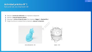 Actividad práctica N° 1
Ejecución de una impresión 3D
Realizar el proceso de calibración de la impresora a disposición.
Realizar la carga de ﬁlamento plástico.
Descargar el archivo G-Code de testeo. Para impresora Magna 1 o Overlord Pro +.
Cargar el archivo en la tarjeta SD de la impresora y ejecutar la impresión.
DELTA OVERLORD PRO + TEST MAGNA 1 - TEST
 