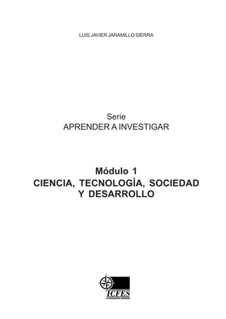 Serie
APRENDER A INVESTIGAR
Módulo 1
CIENCIA, TECNOLOGÍA, SOCIEDAD
Y DESARROLLO
LUIS JAVIER JARAMILLO SIERRA
 