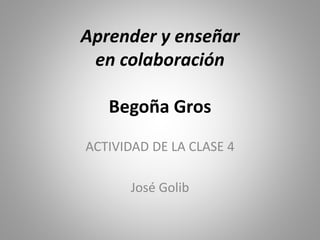 Aprender y enseñar
en colaboración
Begoña Gros
ACTIVIDAD DE LA CLASE 4
José Golib
 