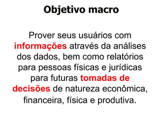 Objetivo macro 
Prover seus usuários com 
informações através da análises 
dos dados, bem como relatórios 
para pessoas físicas e jurídicas 
para futuras tomadas de 
decisões de natureza econômica, 
financeira, física e produtiva. 
 