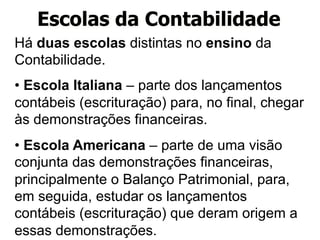 Escolas da Contabilidade 
Há duas escolas distintas no ensino da 
Contabilidade. 
• Escola Italiana – parte dos lançamentos 
contábeis (escrituração) para, no final, chegar 
às demonstrações financeiras. 
• Escola Americana – parte de uma visão 
conjunta das demonstrações financeiras, 
principalmente o Balanço Patrimonial, para, 
em seguida, estudar os lançamentos 
contábeis (escrituração) que deram origem a 
essas demonstrações. 
 