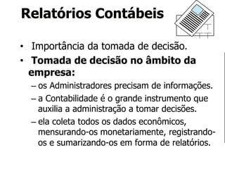 Relatórios Contábeis 
• Importância da tomada de decisão. 
• Tomada de decisão no âmbito da 
empresa: 
– os Administradores precisam de informações. 
– a Contabilidade é o grande instrumento que 
auxilia a administração a tomar decisões. 
– ela coleta todos os dados econômicos, 
mensurando-os monetariamente, registrando-os 
e sumarizando-os em forma de relatórios. 
 