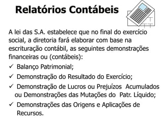 Relatórios Contábeis 
A lei das S.A. estabelece que no final do exercício 
social, a diretoria fará elaborar com base na 
escrituração contábil, as seguintes demonstrações 
financeiras ou (contábeis): 
ü Balanço Patrimonial; 
ü Demonstração do Resultado do Exercício; 
ü Demonstração de Lucros ou Prejuízos Acumulados 
ou Demonstrações das Mutações do Patr. Líquido; 
ü Demonstrações das Origens e Aplicações de 
Recursos. 
 
