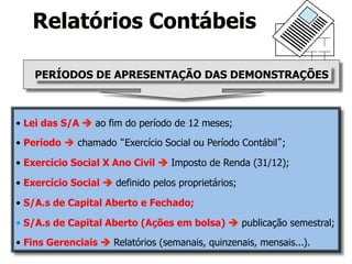 Relatórios Contábeis 
PERÍODOS DE APRESENTAÇÃO DAS DEMONSTRAÇÕES 
• Lei das S/A è ao fim do período de 12 meses; 
• Período è chamado “Exercício Social ou Período Contábil”; 
• Exercício Social X Ano Civil è Imposto de Renda (31/12); 
• Exercício Social è definido pelos proprietários; 
• S/A.s de Capital Aberto e Fechado; 
• S/A.s de Capital Aberto (Ações em bolsa) è publicação semestral; 
• Fins Gerenciais è Relatórios (semanais, quinzenais, mensais...). 
 