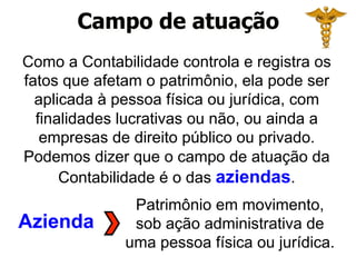 Campo de atuação 
Como a Contabilidade controla e registra os 
fatos que afetam o patrimônio, ela pode ser 
aplicada à pessoa física ou jurídica, com 
finalidades lucrativas ou não, ou ainda a 
empresas de direito público ou privado. 
Podemos dizer que o campo de atuação da 
Contabilidade é o das aziendas. 
Azienda 
Patrimônio em movimento, 
sob ação administrativa de 
uma pessoa física ou jurídica. 
 