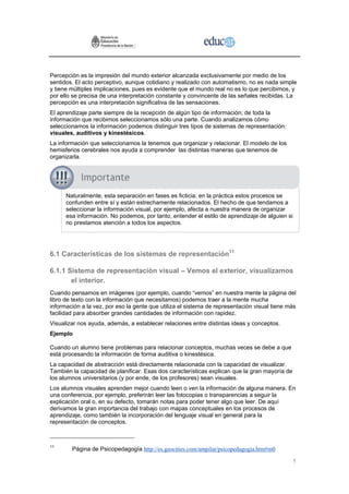 Percepción es la impresión del mundo exterior alcanzada exclusivamente por medio de los
sentidos. El acto perceptivo, aunque cotidiano y realizado con automatismo, no es nada simple
y tiene múltiples implicaciones, pues es evidente que el mundo real no es lo que percibimos, y
por ello se precisa de una interpretación constante y convincente de las señales recibidas. La
percepción es una interpretación significativa de las sensaciones.
El aprendizaje parte siempre de la recepción de algún tipo de información; de toda la
información que recibimos seleccionamos sólo una parte. Cuando analizamos cómo
seleccionamos la información podemos distinguir tres tipos de sistemas de representación:
visuales, auditivos y kinestésicos.
La información que seleccionamos la tenemos que organizar y relacionar. El modelo de los
hemisferios cerebrales nos ayuda a comprender las distintas maneras que tenemos de
organizarla.




      Naturalmente, esta separación en fases es ficticia: en la práctica estos procesos se
      confunden entre sí y están estrechamente relacionados. El hecho de que tendamos a
      seleccionar la información visual, por ejemplo, afecta a nuestra manera de organizar
      esa información. No podemos, por tanto, entender el estilo de aprendizaje de alguien si
      no prestamos atención a todos los aspectos.




6.1 Características de los sistemas de representación11

6.1.1 Sistema de representación visual – Vemos el exterior, visualizamos
       el interior.
Cuando pensamos en imágenes (por ejemplo, cuando “vemos” en nuestra mente la página del
libro de texto con la información que necesitamos) podemos traer a la mente mucha
información a la vez, por eso la gente que utiliza el sistema de representación visual tiene más
facilidad para absorber grandes cantidades de información con rapidez.
Visualizar nos ayuda, además, a establecer relaciones entre distintas ideas y conceptos.
Ejemplo

Cuando un alumno tiene problemas para relacionar conceptos, muchas veces se debe a que
está procesando la información de forma auditiva o kinestésica.
La capacidad de abstracción está directamente relacionada con la capacidad de visualizar.
También la capacidad de planificar. Esas dos características explican que la gran mayoría de
los alumnos universitarios (y por ende, de los profesores) sean visuales.
Los alumnos visuales aprenden mejor cuando leen o ven la información de alguna manera. En
una conferencia, por ejemplo, preferirán leer las fotocopias o transparencias a seguir la
explicación oral o, en su defecto, tomarán notas para poder tener algo que leer. De aquí
derivamos la gran importancia del trabajo con mapas conceptuales en los procesos de
aprendizaje, como también la incorporación del lenguaje visual en general para la
representación de conceptos.



11
        Página de Psicopedagogía http://es.geocities.com/ampilar/psicopedagogia.htm#m0

                                                                                               1
 