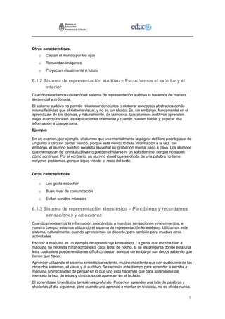 Otras características.
    o   Captan el mundo por los ojos
    o   Recuerdan imágenes
    o   Proyectan visualmente a futuro

6.1.2 Sistema de representación auditivo – Escuchamos el exterior y el
       interior
Cuando recordamos utilizando el sistema de representación auditivo lo hacemos de manera
secuencial y ordenada.
El sistema auditivo no permite relacionar conceptos o elaborar conceptos abstractos con la
misma facilidad que el sistema visual, y no es tan rápido. Es, sin embargo, fundamental en el
aprendizaje de los idiomas, y naturalmente, de la música. Los alumnos auditivos aprenden
mejor cuando reciben las explicaciones oralmente y cuando pueden hablar y explicar esa
información a otra persona.
Ejemplo

En un examen, por ejemplo, el alumno que vea mentalmente la página del libro podrá pasar de
un punto a otro sin perder tiempo, porque está viendo toda la información a la vez. Sin
embargo, el alumno auditivo necesita escuchar su grabación mental paso a paso. Los alumnos
que memorizan de forma auditiva no pueden olvidarse ni un solo término, porque no saben
cómo continuar. Por el contrario, un alumno visual que se olvida de una palabra no tiene
mayores problemas, porque sigue viendo el resto del texto.


Otras características

    o   Les gusta escuchar
    o   Buen nivel de comunicación
    o   Evitan sonidos molestos

6.1.3 Sistema de representación kinestésico – Percibimos y recordamos
       sensaciones y emociones
Cuando procesamos la información asociándola a nuestras sensaciones y movimientos, a
nuestro cuerpo, estamos utilizando el sistema de representación kinestésico. Utilizamos este
sistema, naturalmente, cuando aprendemos un deporte, pero también para muchas otras
actividades.
Escribir a máquina es un ejemplo de aprendizaje kinestésico. La gente que escribe bien a
máquina no necesita mirar dónde está cada letra; de hecho, si se les pregunta dónde está una
letra cualquiera puede resultarles difícil contestar, aunque sin embargo sus dedos saben lo que
tienen que hacer.
Aprender utilizando el sistema kinestésico es lento, mucho más lento que con cualquiera de los
otros dos sistemas, el visual y el auditivo. Se necesita más tiempo para aprender a escribir a
máquina sin necesidad de pensar en lo que uno está haciendo que para aprenderse de
memoria la lista de letras y símbolos que aparecen en el teclado.
El aprendizaje kinestésico también es profundo. Podemos aprender una lista de palabras y
olvidarlas al día siguiente, pero cuando uno aprende a montar en bicicleta, no se olvida nunca.

                                                                                                1
 
